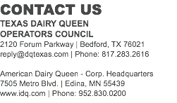 CONTACT US
TEXAS DAIRY QUEEN OPERATORS COUNCIL
2120 Forum Parkway | Bedford, TX 76021
reply@dqtexas.com | Phone: 817.283.2616 American Dairy Queen - Corp. Headquarters
7505 Metro Blvd. | Edina, MN 55439
www.idq.com | Phone: 952.830.0200